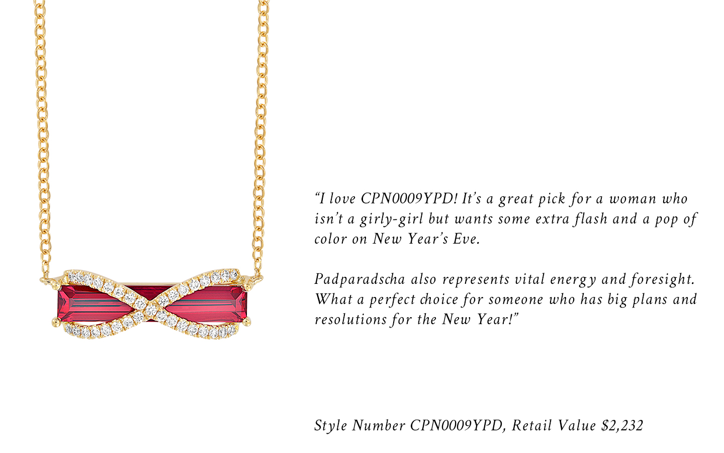 "I love CPN0009YPD! It's a great pick for a woman who isn't a girly-girl but wants some extra flash and a pop of color on New Year's Eve. Padparadscha also represents vital energy and foresight. What a perfect choice for someone who has big plans and resolutions for the New Year!" Style Number CPN0009YPD, Retail Value $2,232