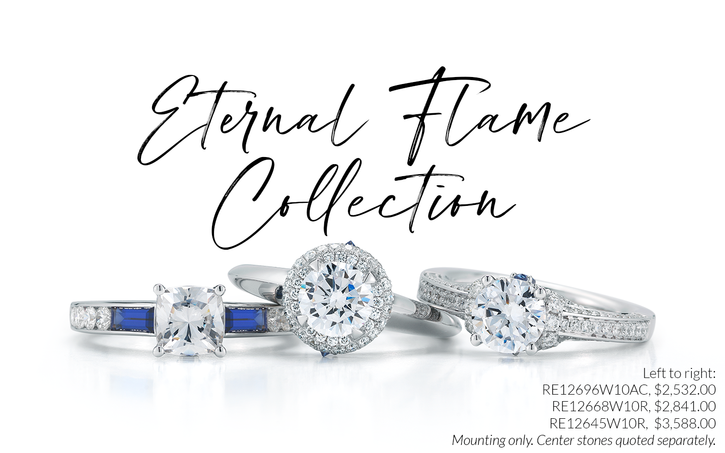 Eternal Flame Collection: RE12696W10AC - $2,532.00, RE12668W10R - $2,841.00, RE12645W10R - $3,588.00. Mounting only. Center stones quoted separately